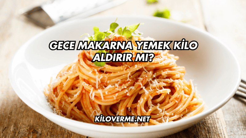 Gece Makarna Yemek Kilo Aldırır mı?