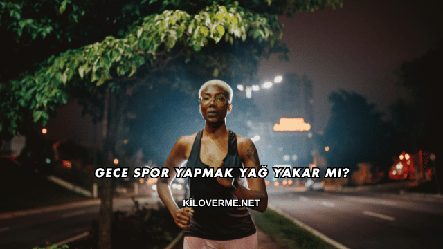 Gece Spor Yapmak Yağ Yakar mı?