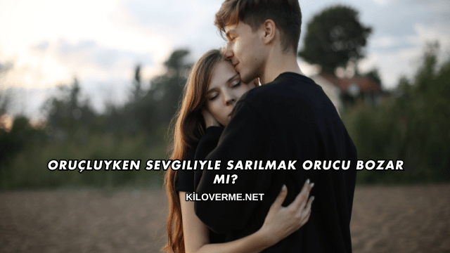 Oruçluyken Sevgiliyle Sarılmak Orucu Bozar mı?