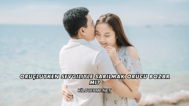 Oruçluyken Sevgiliyle Sarılmak Orucu Bozar mı?